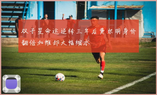 双子星命运逆转三年后费尔明身价翻倍加维却大幅缩水