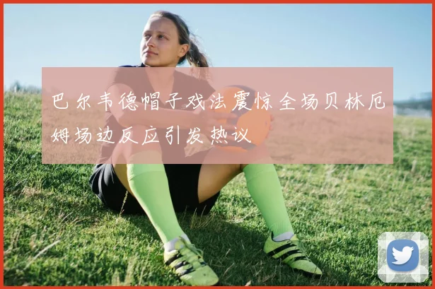巴尔韦德帽子戏法震惊全场贝林厄姆场边反应引发热议
