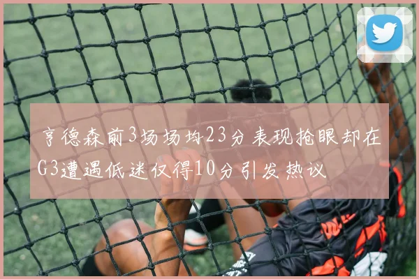 亨德森前3场场均23分表现抢眼却在G3遭遇低迷仅得10分引发热议