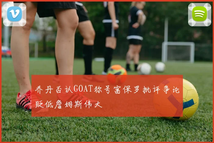 乔丹否认GOAT称号富保罗批评争论贬低詹姆斯伟大