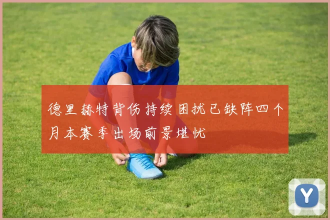 德里赫特背伤持续困扰已缺阵四个月本赛季出场前景堪忧