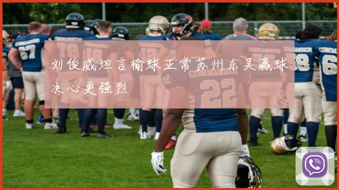 刘俊威坦言输球正常苏州东吴赢球决心更强烈