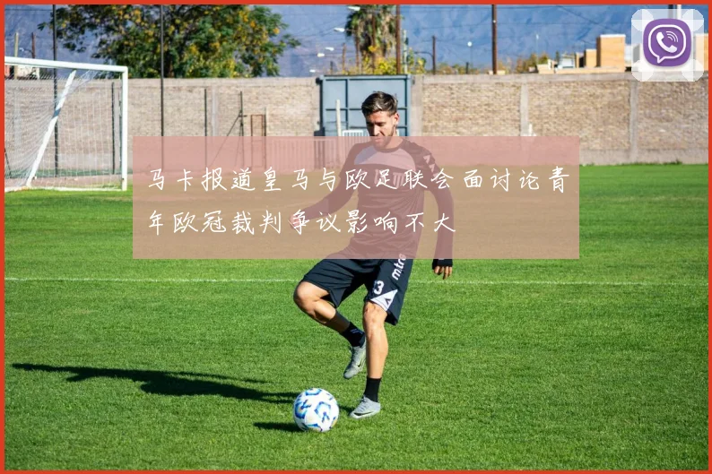 马卡报道皇马与欧足联会面讨论青年欧冠裁判争议影响不大