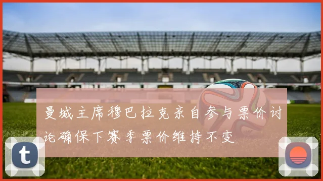 曼城主席穆巴拉克亲自参与票价讨论确保下赛季票价维持不变