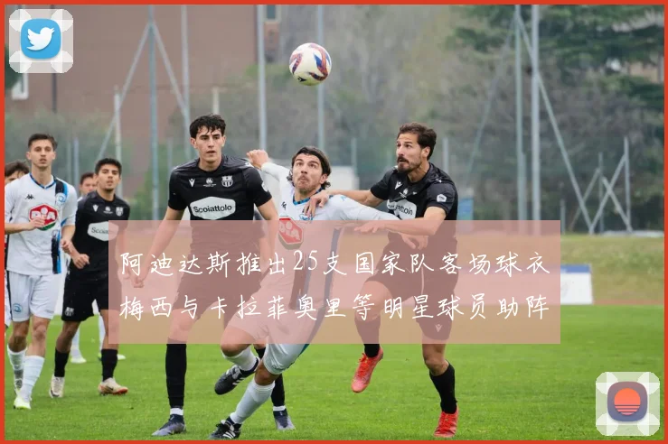 阿迪达斯推出25支国家队客场球衣梅西与卡拉菲奥里等明星球员助阵展示