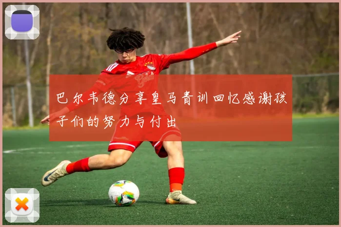 巴尔韦德分享皇马青训回忆感谢孩子们的努力与付出