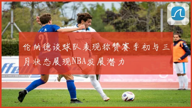伦纳德谈球队表现称赞赛季初与三月状态展现NBA发展潜力