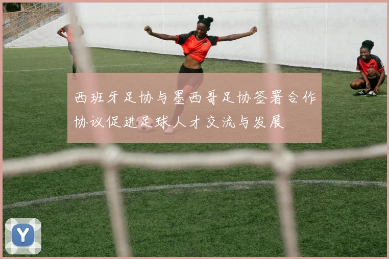 西班牙足协与墨西哥足协签署合作协议促进足球人才交流与发展