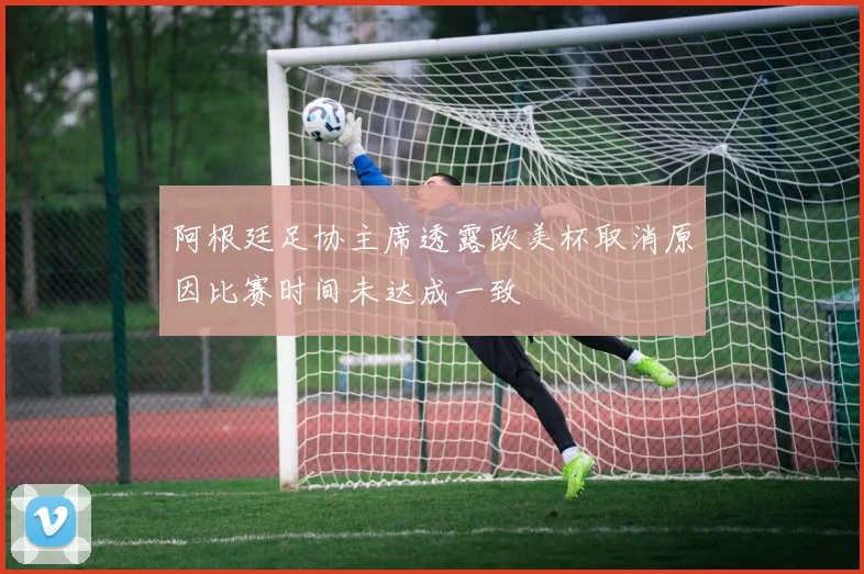 阿根廷足协主席透露欧美杯取消原因比赛时间未达成一致