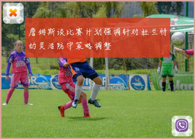 詹姆斯谈比赛计划强调针对杜兰特的灵活防守策略调整