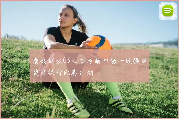 詹姆斯谈G5心态与前四场一致强调更好执行比赛计划