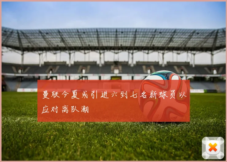 曼联今夏或引进六到七名新球员以应对离队潮