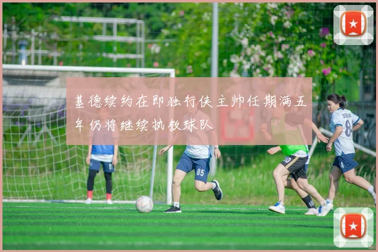 基德续约在即独行侠主帅任期满五年仍将继续执教球队