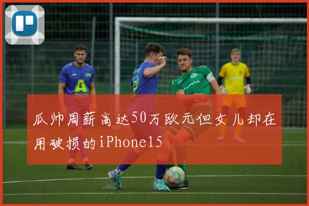 瓜帅周薪高达50万欧元但女儿却在用破损的iPhone15