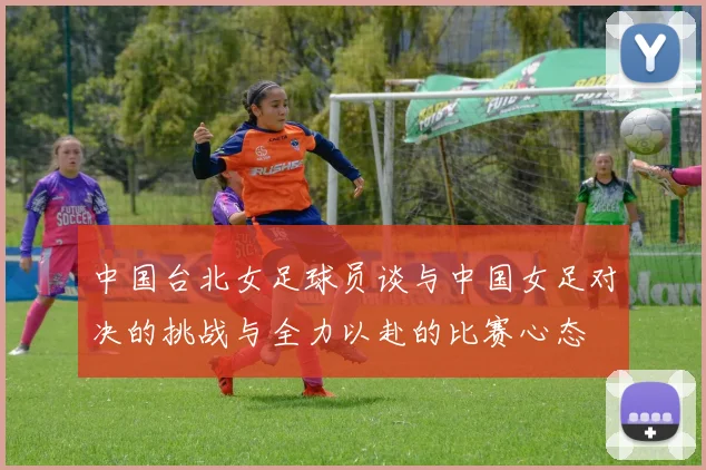 中国台北女足球员谈与中国女足对决的挑战与全力以赴的比赛心态