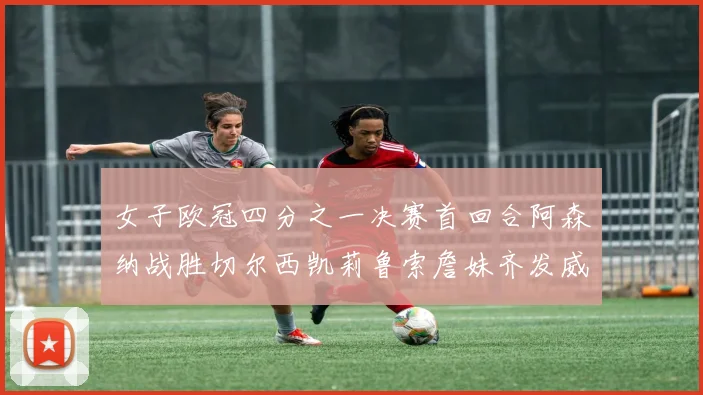 女子欧冠四分之一决赛首回合阿森纳战胜切尔西凯莉鲁索詹妹齐发威