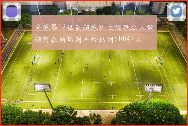全球第12位英超球队主场观众人数超阿森纳热刺平均达到60047人